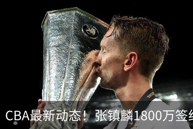 CBA最新动态！张镇麟1800万签约，范子铭离队，加盟劲旅
